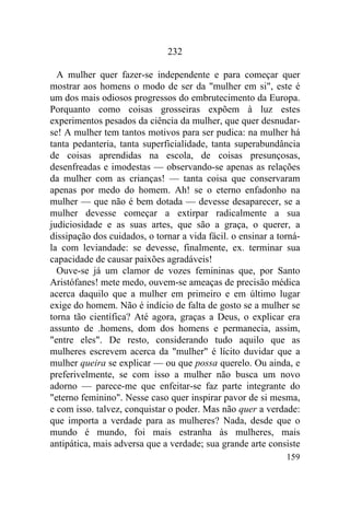 159
232
A mulher quer fazer-se independente e para começar quer
mostrar aos homens o modo de ser da "mulher em si", este é
um dos mais odiosos progressos do embrutecimento da Europa.
Porquanto como coisas grosseiras expõem à luz estes
experimentos pesados da ciência da mulher, que quer desnudar-
se! A mulher tem tantos motivos para ser pudica: na mulher há
tanta pedanteria, tanta superficialidade, tanta superabundância
de coisas aprendidas na escola, de coisas presunçosas,
desenfreadas e imodestas — observando-se apenas as relações
da mulher com as crianças! — tanta coisa que conservaram
apenas por medo do homem. Ah! se o eterno enfadonho na
mulher — que não é bem dotada — devesse desaparecer, se a
mulher devesse começar a extirpar radicalmente a sua
judiciosidade e as suas artes, que são a graça, o querer, a
dissipação dos cuidados, o tornar a vida fácil. o ensinar a torná-
la com leviandade: se devesse, finalmente, ex. terminar sua
capacidade de causar paixões agradáveis!
Ouve-se já um clamor de vozes femininas que, por Santo
Aristófanes! mete medo, ouvem-se ameaças de precisão médica
acerca daquilo que a mulher em primeiro e em último lugar
exige do homem. Não é indício de falta de gosto se a mulher se
torna tão científica? Até agora, graças a Deus, o explicar era
assunto de .homens, dom dos homens e permanecia, assim,
"entre eles". De resto, considerando tudo aquilo que as
mulheres escrevem acerca da "mulher" é lícito duvidar que a
mulher queira se explicar — ou que possa querelo. Ou ainda, e
preferivelmente, se com isso a mulher não busca um novo
adorno — parece-me que enfeitar-se faz parte integrante do
"eterno feminino". Nesse caso quer inspirar pavor de si mesma,
e com isso. talvez, conquistar o poder. Mas não quer a verdade:
que importa a verdade para as mulheres? Nada, desde que o
mundo é mundo, foi mais estranha às mulheres, mais
antipática, mais adversa que a verdade; sua grande arte consiste
 