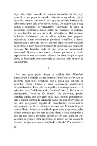 16
haja neles algo parecido ao instinto do conhecimento, algo
parecido a uma pequena peça de relojoaria independente e, bem
montada. cumpra sua tarefa sem que os demais instintos do
sábio participem dela de modo essencial. De acordo com o que
vemos e pensamos, os verdadeiros "interesses" do sábio se
encontram geralmente noutra parte: por exemplo, na política,
na sua família, no seu meio de subsistência. Daí torna-se
inclusive indiferente que o sábio aplique seu pequeno
mecanismo a um determinado problema científico, e pouco
importa que o sábio do "porvir" (jovem sábio) se converta num
bom filósofo, num bom conhecedor de cogumelos ou num bom
químico. No filósofo, nada há que possa ser considerado
impessoal. Quanto à sua moral, oferece particular e muito
especialmente um testemunho claro e decisivo do que é, quer
dizer, da hierarquia que seque nele os instintos mais íntimos de
sua natureza.
7
Até que grau pode chegar a malícia dos filósofos?
Repassando a história da pensamento filosófico, talvez não se
encontre nada mais venenoso que a glosa que Epicuro se
permitiu contra Platão e seus seguidores: chamava-os
dionysiokolakes. Esta palavra significa etimologicamente, e à
primeira vista "aduladores de Dionísio" isto é, literalmente
expressando: "esbirros do tirano", vis cortesãos, porém
significa ainda, que não eram mais que simples comediantes,
sem a menor sombra de seriedade (uma vez que Dionysokolox
era uma designação popular do comediante). Nesta última
interpretação, se fazia patente o veneno que Epicuro lançava
contra Platão. Sentia-se humilhado pelo porte majestoso, pelas
hábeis entradas que tão bem faziam Platão e seus discípulos e
que ele não :sabia executar, apesar de ter sido autor de 300
volumes de grande valor encerrado no jardim de sua escola de
Samos. Por que esta manifestação de maldade? Por despeito e
 