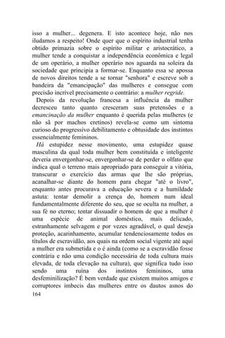 164
isso a mulher... degenera. E isto acontece hoje, não nos
iludamos a respeito! Onde quer que o espírito industrial tenha
obtido primazia sobre o espírito militar e aristocrático, a
mulher tende a conquistar a independência econômica e legal
de um operário, a mulher operário nos aguarda na soleira da
sociedade que principia a formar-se. Enquanto essa se apossa
de novos direitos tende a se tornar "senhora" e escreve sob a
bandeira da "emancipação" das mulheres e consegue com
precisão incrível precisamente o contrário: a mulher regride.
Depois da revolução francesa a influência da mulher
decresceu tanto quanto cresceram suas pretensões e a
emancinação da mulher enquanto é querida pelas mulheres (e
não sã por machos cretinos) revela-se como um sintoma
curioso do progressivo debilitamento e obtusidade dos instintos
essencialmente femininos.
Há estupidez nesse movimento, uma estupidez quase
masculina da qual toda mulher bem constituída e inteligente
deveria envergonhar-se, envergonhar-se de perder o olfato que
indica qual o terreno mais apropriado para conseguir a vitória,
transcurar o exercício das armas que lhe são próprias,
acanalhar-se diante do homem para chegar "até o livro",
enquanto antes procurava a educação severa e a humildade
astuta: tentar demolir a crença do, homem num ideal
fundamentalmente diferente do seu, que se oculta na mulher, a
sua fé no eterno; tentar dissuadir o homem de que a mulher é
uma espécie de animal doméstico, mais delicado,
estranhamente selvagem e por vezes agradável, o qual deseja
proteção, acarinhamento, acumular tendenciosamente todos os
títulos de escravidão, aos quais na ordem social vigente até aqui
a mulher era submetida e o é ainda (como se a escravidão fosse
contrária e não uma condição necessária de toda cultura mais
elevada, de toda elevação na cultura), que significa tudo isso
sendo uma ruína dos instintos femininos, uma
desfeminilização? É bem verdade que existem muitos amigos e
corruptores imbecis das mulheres entre os dautos asnos do
 