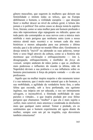 165
gênero masculino, que sugerem às mulheres que deixem sua
feminilidade e imitem todas as tolices, que na Europa
debilitaram o homem, a virilidade européia — que desejam
fazer a mulher descer ao nível da cultura geral, à leitura dos
jornais e à política! Em certos casos se deseja torná-la espírito
livre, literata; como se uma mulher para um homem profundo e
ateu não representasse algo repugnante ou ridículo; quase em
toda parte são corrompidos os seus nervos com a música mais
mórbida e mais perigosa que nenhuma outra (com a nossa
música alemã mais recente) e se tornam cada dia mais
histéricas e menos adequadas para sua primeira e última
missão, que é a de colocar no mundo filhos sãos. Geralmente se
deseja torná-la "incivil" ou adotando as suas palavras, tornar
forte o sexo frágil através da cultura, como se a história não
mostrasse que civilização e enfraquecimento — isto é,
desagregação, enfraquecimento, e morbidez da força da
vontade, sempre andaram de mãos juntas e que as ,mulheres
mais poderosas e influentes do mundo (a última, mãe de
Napoleão) deviam a sua potência e a sua influência sobre os
homens precisamente à força da própria vontade — e não aos
professores.
Aquilo que na mulher inspira respeito e não raramente temor
é a sua natureza, que é muito mais natural que a do homem, a
sua mobilidade, a agilidade da verdadeira besta fera, a unha
felina que esconde, sob a luva perfumada, seu egoísmo
ingênuo, sua inépcia em ser educada, o seu ser intimamente
selvagem, o inconcebível, a ilimitada mobilidade de suas
paixões e virtudes... o que inspira piedade por esse felino
perigoso que chamamos "mulher" é que ela é mais sujeita a
;sofrer, mais sensível, mais amorosa e condenada às desilusões
mais que qualquer outro animal. Temor e piedade, eis os
sentimentos que o homem experimenta até agora diante da
mulher, sempre com um pé na tragédia, cuja desventura
também entusiasma?
 