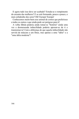 166
E agora tudo isso deve ser acabado? Estuda-se o rompimento
do encanto das mulheres? E se está formando, pouco a pouco, o
mais enfadonho dos seres? Oh! Europa! Europa!
Conhecemos muito bem esse animal de cornos que preferisses
a todos os outros e que ainda pode ser perigoso para ti!
A velha fábula poderia ainda tomar-se "história" ainda uma
vez a desmesurada imbecilidade poderia apossar-se de ti e
transtornar-te! Com a diferença de que aquela imbecilidade não
servirá de máscara a um Deus, mas apenas a uma "idéia" e a
"uma idéia moderna"!
 