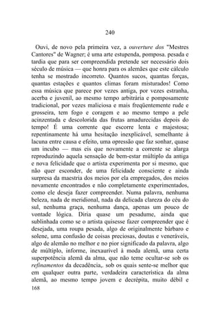 168
240
Ouvi, de novo pela primeira vez, a ouverture dos "Mestres
Cantores" de Wagner; é uma arte estupenda, pomposa. pesada e
tardia que para ser compreendida pretende ser necessário dois
século de música — que honra para os alemães que este cálculo
tenha se mostrado incorreto. Quantos sucos, quantas forças,
quantas estações e quantos climas foram misturados! Como
essa música que parece por vezes antiga, por vezes estranha,
acerba e juvenil, ao mesmo tempo arbitrária e pomposamente
tradicional, por vezes maliciosa e mais freqüentemente rude e
grosseira, tem fogo e coragem e ao mesmo tempo a pele
acinzentada e descolorida das frutas amadurecidas depois do
tempo! É uma corrente que escorre lenta e majestosa;
repentinamente há uma hesitação inexplicável, semelhante à
lacuna entre causa e efeito, uma opressão que faz sonhar, quase
um incubo — mas eis que novamente a corrente se alarga
reproduzindo aquela sensação de bem-estar múltiplo da antiga
e nova felicidade que o artista experimenta por si mesmo, que
não quer esconder, de uma felicidade consciente e ainda
surpresa da maestria dos meios por ela empregados, dos meios
novamente encontrados e não completamente experimentados,
como ele deseja fazer compreender. Numa palavra, nenhuma
beleza, nada de meridional, nada da delicada clareza do céu do
sul, nenhuma graça, nenhuma dança, apenas um pouco de
vontade lógica. Diria quase um pesadume, ainda que
sublinhada como se o artista quisesse fazer compreender que é
desejada, uma roupa pesada, algo de originalmente bárbaro e
solene, uma confusão de coisas preciosas, doutas e veneráveis,
algo de alemão no melhor e no pior significado da palavra, algo
de múltiplo, informe, inexaurível à moda alemã, uma certa
superpotência alemã da alma, que não teme ocultar-se sob os
refinamentos da decadência,. sob os quais sente-se melhor que
em qualquer outra parte, verdadeira característica da alma
alemã, ao mesmo tempo jovem e decrépita, muito débil e
 