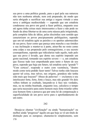 170
seu povo a uma política grande, para a qual pela sua natureza
não tem nenhuma atitude, nem está preparado, de modo que
seria obrigado a sacrificar sua antiga e segura virtude a uma
nova e ambígua mediocridade — supondo que um estadista
condenasse seu povo em geral a fazer política, enquanto esse
até agora tinha coisas mais interessantes a fazer e não pode no
fundo da alma libertar-se de uma certa náusea pela irriquietude,
pela completa falta de idéias, pelas discórdias sem sentido que
caracterizam os povos precipuamente politiqueiros, supondo
que um tal estadista agite as paixões e os apetites adormecidos
de seu povo, fazer como que pareça uma mancha a sua timidez
e sua inclinação a manter-se à parte, atirar-lhe no rosto como
uma culpa a sua propensão pelo estrangeirismo, o seu secreto
cosmopolismo, supondo que ridicularize tudo aquilo, tudo pelo
que seu povo é levado, que dome seu espírito impondo um
gosto nacional, tornando seu espírito severo — e, um estadista
que fizesse tudo isso empenhando para tanto o futuro de seu
povo, supondo que haja um futuro, tal estadista seria “grande”?
"Com certeza", responde o outro com veemência, "doutro
modo como teria podido fazer tanto! Talvez tenha sido loucura
querer tal coisa, mas talvez, nas origens, grandeza não tenha
sido mais que loucura!" Abuso de palavras! — exclamou o seu
interlocutor forte, forte, forte e louco, mas não grande! Os dois
velhos tinham se exaltado, lançando-se à face tais verdades,
mas, eu na minha beatitude, enquanto isso, calculava o tempo
que seria necessário para outro homem mais forte triunfar sobre
esse homem forte e pensava que por uma lei de compensação a
superficialidade de um povo serve para o aprofundamento de
um outro.
242
Deseja-se chamar "civilização" ou ainda "humanização" ou
melhor ainda "progresso" àquilo em que hoje se vê um título de
distinção para os europeus; chamemo-lo simplesmente, sem
 