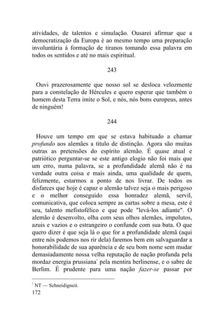 172
atividades, de talentos e simulação. Ousarei afirmar que a
democratização da Europa é ao mesmo tempo uma preparação
involuntária à formação de tiranos tomando essa palavra em
todos os sentidos e até no mais espiritual.
243
Ouvi prazerosamente que nosso sol se desloca velozmente
para a constelação de Hércules e quero esperar que também o
homem desta Terra imite o Sol, e nós, nós bons europeus, antes
de ninguém!
244
Houve um tempo em que se estava habituado a chamar
profundo aos alemães a título de distinção. Agora são muitas
outras as pretensões do espírito alemão. É quase atual e
patriótico perguntar-se se este antigo elogio não foi mais que
um erro, numa palavra, se a profundidade alemã não é na
verdade outra coisa e mais ainda, uma qualidade de quem,
felizmente, estarmos a ponto de nos livrar. De todos os
disfarces que hoje é capaz o alemão talvez seja o mais perigoso
e o melhor conseguido essa honradez alemã, servil,
comunicativa, que coloca sempre as cartas sobre a mesa, este é
seu, talento mefistofélico e que pode "levá-los adiante". O
alemão é desenvolto, olha com seus olhos alemães, impolutos,
azuis e vazios e o estrangeiro o confunde com sua bata. O que
quero dizer é que seja lá o que for a profundidade alemã (aqui
entre nós podemos nos rir dela) faremos bem em salvaguardar a
honorabilidade de sua aparência e de seu bom nome sem mudar
demasiadamente nossa velha reputação de nação profunda pela
mordaz energia prussiana1
pela mentira berlinense, e o sabre de
Berlim. É prudente para uma nação fazer-se passar por
1
NT — Schneidigneit.
 