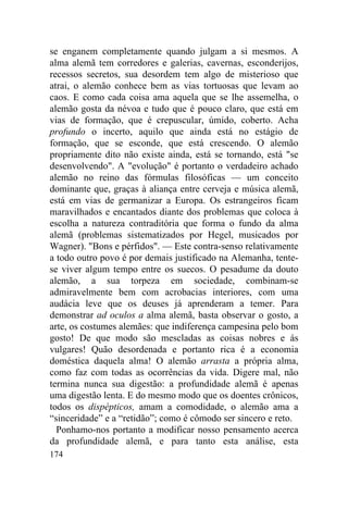 174
se enganem completamente quando julgam a si mesmos. A
alma alemã tem corredores e galerias, cavernas, esconderijos,
recessos secretos, sua desordem tem algo de misterioso que
atrai, o alemão conhece bem as vias tortuosas que levam ao
caos. E como cada coisa ama aquela que se lhe assemelha, o
alemão gosta da névoa e tudo que é pouco claro, que está em
vias de formação, que é crepuscular, úmido, coberto. Acha
profundo o incerto, aquilo que ainda está no estágio de
formação, que se esconde, que está crescendo. O alemão
propriamente dito não existe ainda, está se tornando, está "se
desenvolvendo". A "evolução" é portanto o verdadeiro achado
alemão no reino das fórmulas filosóficas — um conceito
dominante que, graças à aliança entre cerveja e música alemã,
está em vias de germanizar a Europa. Os estrangeiros ficam
maravilhados e encantados diante dos problemas que coloca à
escolha a natureza contraditória que forma o fundo da alma
alemã (problemas sistematizados por Hegel, musicados por
Wagner). "Bons e pérfidos". — Este contra-senso relativamente
a todo outro povo é por demais justificado na Alemanha, tente-
se viver algum tempo entre os suecos. O pesadume da douto
alemão, a sua torpeza em sociedade, combinam-se
admiravelmente bem com acrobacias interiores, com uma
audácia leve que os deuses já aprenderam a temer. Para
demonstrar ad oculos a alma alemã, basta observar o gosto, a
arte, os costumes alemães: que indiferença campesina pelo bom
gosto! De que modo são mescladas as coisas nobres e ás
vulgares! Quão desordenada e portanto rica é a economia
doméstica daquela alma! O alemão arrasta a própria alma,
como faz com todas as ocorrências da vida. Digere mal, não
termina nunca sua digestão: a profundidade alemã é apenas
uma digestão lenta. E do mesmo modo que os doentes crônicos,
todos os dispépticos, amam a comodidade, o alemão ama a
“sinceridade” e a “retidão”; como é cômodo ser sincero e reto.
Ponhamo-nos portanto a modificar nosso pensamento acerca
da profundidade alemã, e para tanto esta análise, esta
 