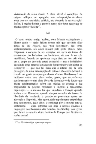 175
vivissecção da alma alemã. A alma alemã é complexa, de
origem múltipla, um agregado, uma sobreposição de almas
antes que um verdadeiro edifício, isto depende de sua extração!
Enfim, é preciso honrar o próprio nome, não é por acaso que se
chama o povo "tiusche"1
.
245
O bom. tempo antigo acabou, com Mozart extinguiu-se o
último canto — quão felizes somos nós que ouvimos falar
ainda de seu rococó, sua "boa sociedade", seu terno
sentimentalismo, seu amor infantil pelo gosto chinês, pelas
filigranas, a cortesia de seu coração, sua raiva do terno, do
enamorado, do bailarino, do lacrimoso, de sua fé no céu
meridional, fazendo um apelo aos traços disto em nós! Ah! virá
um t . empo em que tudo estará acabado! — mas é indubitável
que ainda antes teremos deixado de compreender e de gostar de
Beethoven — que não foi mais que o último eco de uma
passagem. de uma. interrupção de estilo e não como Mozart o
eco de um gosto europeu que durou séculos. Beethoven é um
incidente entre uma alma velha, gasta, que se esfarrapa
continuamente e uma alma ébria de juventude e de futuro que
chega continuamente; sobre sua música se estende a luz
crepuscular de perenes renúncias e imensas e renascentes
esperanças — a mesma luz que inundava a Europa quando
sonhou com Rousseau, quando dançou ao redor da árvore da
liberdade da revolução e quando se prostemou quase em
adoração a Napoleão. Mas agora, quão rapidamente empalidece
esse sentimento, quão difícil é conhecer por si mesmo um tal
sentimento — quão estranha soa hoje a nossos ouvidos a
linguagem dos Rousseau, dos Schiller, dos Shelley, dos Byron
que foram os arautos deste destino da Europa que Beethoven
soube cantar!
1
NT — Alemão antigo, o povo que engana.
 