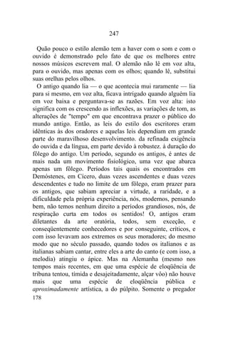 178
247
Quão pouco o estilo alemão tem a haver com o som e com o
ouvido é demonstrado pelo fato de que os melhores entre
nossos músicos escrevem mal. O alemão não lê em voz alta,
para o ouvido, mas apenas com os olhos; quando lê, substitui
suas orelhas pelos olhos.
O antigo quando lia — o que acontecia mui raramente — lia
para si mesmo, em voz alta, ficava intrigado quando alguém lia
em voz baixa e perguntava-se as razões. Em voz alta: isto
significa com os crescendo as inflexões, as variações de tom, as
alterações de "tempo" em que encontrava prazer o público do
mundo antigo. Então, as leis do estilo dos escritores eram
idênticas às dos oradores e aquelas leis dependiam em grande
parte do maravilhoso desenvolvimento. da refinada exigência
do ouvida e da língua, em parte devido à robustez. à duração do
fôlego do antigo. Um período, segundo os antigos, é antes de
mais nada um movimento fisiológico, uma vez que abarca
apenas um fôlego. Períodos tais quais os encontrados em
Demóstenes, em Cícero, duas vezes ascendentes e duas vezes
descendentes e tudo no limite de um fôlego, eram prazer para
os antigos, que sabiam apreciar a virtude, a raridade, e a
dificuldade pela própria experiência, nós, modernos, pensando
bem, não temos nenhum direito a períodos grandiosos, nós, de
respiração curta em todos os sentidos! O, antigos eram
diletantes da arte oratória, todos, sem exceção, e
conseqüentemente conhecedores e por conseguinte, críticos, e
com isso levavam aos extremos os seus moradores; do mesmo
modo que no século passado, quando todos os italianos e as
italianas sabiam cantar, entre eles a arte do canto (e com isso, a
melodia) atingiu o ápice. Mas na Alemanha (mesmo nos
tempos mais recentes, em que uma espécie de eloqüência de
tribuna tentou, tímida e desajeitadamente, alçar vôo) não houve
mais que uma espécie de eloqüência pública e
aproximadamente artística, a do púlpito. Somente o pregador
 