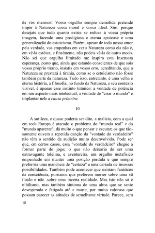 18
de vós mesmos! Vosso orgulho sempre demolida pretende
impor à Natureza vossa moral e vosso ideal. Sim, porque
desejais que tudo quanto existe se reduza à vossa própria
imagem, fazendo uma prodigiosa e eterna apoteose e uma
generalização do estoicismo. Porém, apesar de todo nosso amor
pela verdade, vos empenhas em ver a Natureza como ela não é,
em vê-la estóica, e finalmente, não podeis vê-la de outro modo.
Não sei que orgulho limitado me inspira esta Insensata
esperança, posto que, ainda que estando conscientes de que sois
vosso próprio tirano, insistis em vosso erro, acreditando, que a
Natureza se prestará à tirania, como se o estoicismo não fosse
também parte da natureza. Tudo isso, entretanto, é uma velha e
eterna história, a filosofia, no fundo da Natureza, e seu contexto
visível, é apenas esse instinto tirânico: a vontade de potência
em seu aspecto mais intelectual, a vontade de "criar o mundo" e
implantar nele a causa primeira.
10
A sutileza, e quase poderia ser dito, a malícia, com a qual
em toda Europa é atacado o problema do “mundo real” e do
"mundo aparente", dá muito o que pensar e escutar; os que tão-
somente ouvem a repetida canção da "vontade do verdadeiro"
não têm o sentido da audição muito desenvolvido. Pode ser
que, em certos casos, essa "vontade do verdadeiro" chegue a
formar parte do jogo; o que não deixaria de ser uma
extravagante toleima, e aventureira, um orgulho metafísico
empenhado em manter uma posição perdida e que sempre
preferiria uma mancheia de "certeza" a uma carrada de insossas
possibilidades. Também pode acontecer que existam fanáticos
da consciência, puritanos que preferem morrer sobre uma vã
ilusão e não .sobre uma incerta realidade. Mas isto não só é
nihilismo, mas também sintoma de uma alma que se sente
desesperada e fatigada até a morte, por muito valorosa que
possam parecer as atitudes de semelhante virtude. Parece, sem
 