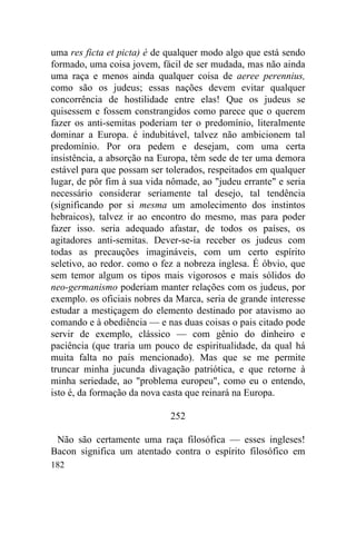 182
uma res ficta et picta) é de qualquer modo algo que está sendo
formado, uma coisa jovem, fácil de ser mudada, mas não ainda
uma raça e menos ainda qualquer coisa de aeree perennius,
como são os judeus; essas nações devem evitar qualquer
concorrência de hostilidade entre elas! Que os judeus se
quisessem e fossem constrangidos como parece que o querem
fazer os anti-semitas poderiam ter o predomínio, literalmente
dominar a Europa. é indubitável, talvez não ambicionem tal
predomínio. Por ora pedem e desejam, com uma certa
insistência, a absorção na Europa, têm sede de ter uma demora
estável para que possam ser tolerados, respeitados em qualquer
lugar, de pôr fim à sua vida nômade, ao "judeu errante" e seria
necessário considerar seriamente tal desejo, tal tendência
(significando por si mesma um amolecimento dos instintos
hebraicos), talvez ir ao encontro do mesmo, mas para poder
fazer isso. seria adequado afastar, de todos os países, os
agitadores anti-semitas. Dever-se-ia receber os judeus com
todas as precauções imagináveis, com um certo espírito
seletivo, ao redor. como o fez a nobreza inglesa. É óbvio, que
sem temor algum os tipos mais vigorosos e mais sólidos do
neo-germanismo poderiam manter relações com os judeus, por
exemplo. os oficiais nobres da Marca, seria de grande interesse
estudar a mestiçagem do elemento destinado por atavismo ao
comando e à obediência — e nas duas coisas o pais citado pode
servir de exemplo, clássico — com gênio do dinheiro e
paciência (que traria um pouco de espiritualidade, da qual há
muita falta no país mencionado). Mas que se me permite
truncar minha jucunda divagação patriótica, e que retorne à
minha seriedade, ao "problema europeu", como eu o entendo,
isto é, da formação da nova casta que reinará na Europa.
252
Não são certamente uma raça filosófica — esses ingleses!
Bacon significa um atentado contra o espírito filosófico em
 