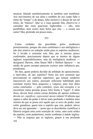 184
musical, falando metaforicamente (e também sem metáfora).
Aos movimentos de sua alma e também do seu corpo falta o
ritmo do “tempo” e da dança, falta inclusive o desejo de um tal
ritmo, da “música”. Que se o ouça quando fala, observe-se o
caminhar das mais graciosas inglesinhas — não, nem
pombinhas, nem cisnes mais belos que elas — e escute seu
canto! Mas, pretendo um pouco mais...
253
Certas verdades são percebidas pelos medíocres
primeiramente, porque são mais conformes à sua inteligência e
não têm atrativo ou sedução senão para os espíritos medíocres.
Se é levado a constatar este fato, por si mesmo pouco
confortador, precisamente depois que as mentes de alguns
ingleses respeitabilíssimos, mas de inteligência medíocre —
designarei Darwin, John Stuart Mill e Herbert Spencer — na
média do gosto europeu parecem exercer uma influência pre,
ponderante.
De fato, quem poderia duvidar da utilidade do aparecimento,
a intervalos, de tais espíritos? Seria um erro sustentar que
precisamente os espíritos superiores, que tentam sendeiros
inacessíveis aos outros, possuam suficiente habilidade para
constatar muitos fatos pequenos e vulgares, para tirar deles
certas conclusões — pelo contrário. esses são exceções e se
encontram numa posição pouco feliz frente à "regra". E além
disso, devem fazer outras coisas distintas do apenas conhecer,
devem ser, significar, representar novos valores! O abismo que
separa o saber do poder é talvez mais profundo e também mais
sinistro do que se possa crer aquilo que se ouve do poder, num
estilo grandioso, quem tem o espírito que cria, poderá, talvez
deva ser um ignorante — posto que as descobertas científicas à
Darwin exigem uma certa restrição de vistas, uma certa aridez
do espírito, certo pedantismo, muito conforme à índole inglesa.
— Não se esqueça que os ingleses, graças à sua profunda
 
