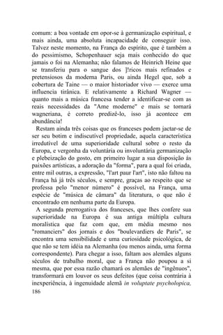 186
comum: a boa vontade em opor-se à germanização espiritual, e
mais ainda, uma absoluta incapacidade de conseguir isso.
Talvez neste momento, na França do espírito, que é também a
do pessimismo, Schopenhauer seja mais conhecido do que
jamais o foi na Alemanha; não falamos de Heinrich Heine que
se transferiu para o sangue dos ]!ricos mais refinados e
pretensiosos da moderna Paris, ou ainda Hegel que, sob a
cobertura de Taine — o maior historiador vivo — exerce uma
influencia tirânica. E relativamente a Richard Wagner —
quanto mais a música francesa tender a identificar-se com as
reais necessidades da "Ame moderne" e mais se tornará
wagneriana, é correto predizê-lo, isso já acontece em
abundância!
Restam ainda três coisas que os franceses podem jactar-se de
ser seu botim e indiscutível propriedade, aquela característica
irredutível de uma superioridade cultural sobre o resto da
Europa, e vergonha da voluntária ou involuntária germanização
e plebeização do gosto, em primeiro lugar a sua disposição ás
paixões artísticas, a adoração da "forma", para a qual foi criada,
entre mil outras, a expressão, "l'art paur l'art", isto não faltou na
França há já três séculos, e sempre, graças ao respeito que se
professa pelo "menor número" é possível, na França, uma
espécie de "música de câmara" da literatura, o que não é
encontrado em nenhuma parte da Europa.
A segunda prerrogativa dos franceses, que lhes confere sua
superioridade na Europa é sua antiga múltipla cultura
moralística que faz com que, em média mesmo nos
"romanciers" dos jornais e dos "boulevardiers de Paris", se
encontra uma sensibilidade e uma curiosidade psicológica, de
que não se tem idéia na Alemanha (ou menos ainda, uma forma
correspondente). Para chegar a isso, faltam aos alemães alguns
séculos de trabalho moral, que a França não poupou a si
mesma, que por essa razão chamará os alemães de "ingênuos",
transformará em louvor os seus defeitos (que coisa contrária à
inexperiência, à ingenuidade alemã in voluptate psycholopica,
 