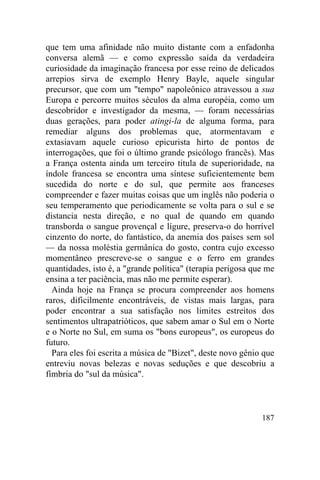 187
que tem uma afinidade não muito distante com a enfadonha
conversa alemã — e como expressão saída da verdadeira
curiosidade da imaginação francesa por esse reino de delicados
arrepios sirva de exemplo Henry Bayle, aquele singular
precursor, que com um "tempo" napoleônico atravessou a sua
Europa e percorre muitos séculos da alma européia, como um
descobridor e investigador da mesma, — foram necessárias
duas gerações, para poder atingi-la de alguma forma, para
remediar alguns dos problemas que, atormentavam e
extasiavam aquele curioso epicurista hirto de pontos de
interrogações, que foi o último grande psicólogo francês). Mas
a França ostenta ainda um terceiro titula de superioridade, na
índole francesa se encontra uma síntese suficientemente bem
sucedida do norte e do sul, que permite aos franceses
compreender e fazer muitas coisas que um inglês não poderia o
seu temperamento que periodicamente se volta para o sul e se
distancia nesta direção, e no qual de quando em quando
transborda o sangue provençal e lígure, preserva-o do horrível
cinzento do norte, do fantástico, da anemia dos países sem sol
— da nossa moléstia germânica do gosto, contra cujo excesso
momentâneo prescreve-se o sangue e o ferro em grandes
quantidades, isto é, a "grande política" (terapia perigosa que me
ensina a ter paciência, mas não me permite esperar).
Ainda hoje na França se procura compreender aos homens
raros, dificilmente encontráveis, de vistas mais largas, para
poder encontrar a sua satisfação nos limites estreitos dos
sentimentos ultrapatrióticos, que sabem amar o Sul em o Norte
e o Norte no Sul, em suma os "bons europeus", os europeus do
futuro.
Para eles foi escrita a música de "Bizet", deste novo gênio que
entreviu novas belezas e novas seduções e que descobriu a
fímbria do "sul da música".
 