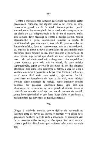 188
255
Contra a música alemã sustento que sejam necessárias certas
precauções. Suponho que alguém ame o sul como eu amo,
como uma grande escola de saúde, tanto espiritual quanto
sensual, como imensa orgia de luz na qual pode se expandir um
ser cheio de sua independência e de fé em si mesmo, então,
esse alguém deve precaver-se contra a música alemã, porque
atacando-lhe o gosto, atacar-lhe-á também a saúde. O
meridional não por nascimento, mas pela fé, quando sonha um
futuro da música, deve ao mesmo tempo sonhar a sua redenção
da, música do norte e. ouvir os prelúdios de uma música mais
profunda, mais potente talvez, mais maligna e misteriosa, de
uma música superalemã que diante do mar voluptuosamente
azul e do sol meridional não enlanguesce, não empalidece,
como acontece para toda música alemã, de uma música
supereuropéia, capaz de resistir aos pores do sol dos desertos
africanos. cuja alma seja conforme à palma, e que se sinta à
vontade em meio à possantes e belas feras ferozes e solitárias.
— O meu ideal seria uma música, cujo maior fascínio
consistisse na ignorância do bem e do mal, uma música,
trêmula como nostalgia de marujo. como qualquer sombra
dourada, por qualquer lembrança terna, uma arte que
absorvesse em si mesma, de uma grande distância, todas as
cores de um mundo moral que declina, de um mundo tornado
quase incompreensível e que fosse hospitaleira e profunda o
bastante para acolher em si os fugitivos tardios.
256
Graças à mórbida aversão que o delírio do nacionalismo
suscitou entre os povos da Europa e mantém viva ainda hoje,
graças aos políticos de vista curta e mão lesta, os quais por vias
de tal aversão estão no auge e não apresentam nem mesmo
como a política dissolutora que preferem não possa ser mais
 