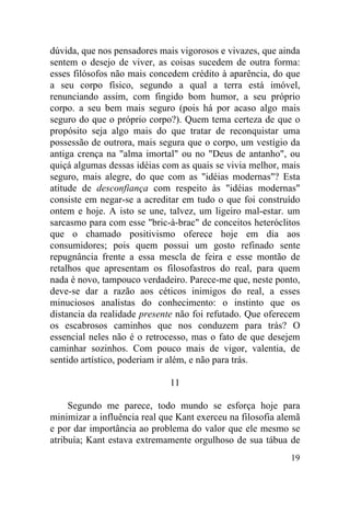 19
dúvida, que nos pensadores mais vigorosos e vivazes, que ainda
sentem o desejo de viver, as coisas sucedem de outra forma:
esses filósofos não mais concedem crédito à aparência, do que
a seu corpo físico, segundo a qual a terra está imóvel,
renunciando assim, com fingido bom humor, a seu próprio
corpo. a seu bem mais seguro (pois há por acaso algo mais
seguro do que o próprio corpo?). Quem tema certeza de que o
propósito seja algo mais do que tratar de reconquistar uma
possessão de outrora, mais segura que o corpo, um vestígio da
antiga crença na "alma imortal" ou no "Deus de antanho", ou
quiçá algumas dessas idéias com as quais se vivia melhor, mais
seguro, mais alegre, do que com as "idéias modernas"? Esta
atitude de desconfiança com respeito às "idéias modernas"
consiste em negar-se a acreditar em tudo o que foi construído
ontem e hoje. A isto se une, talvez, um ligeiro mal-estar. um
sarcasmo para com esse "bric-à-brac" de conceitos heteróclitos
que o chamado positivismo oferece hoje em dia aos
consumidores; pois quem possui um gosto refinado sente
repugnância frente a essa mescla de feira e esse montão de
retalhos que apresentam os filosofastros do real, para quem
nada é novo, tampouco verdadeiro. Parece-me que, neste ponto,
deve-se dar a razão aos céticos inimigos do real, a esses
minuciosos analistas do conhecimento: o instinto que os
distancia da realidade presente não foi refutado. Que oferecem
os escabrosos caminhos que nos conduzem para trás? O
essencial neles não é o retrocesso, mas o fato de que desejem
caminhar sozinhos. Com pouco mais de vigor, valentia, de
sentido artístico, poderiam ir além, e não para trás.
11
Segundo me parece, todo mundo se esforça hoje para
minimizar a influência real que Kant exerceu na filosofia alemã
e por dar importância ao problema do valor que ele mesmo se
atribuía; Kant estava extremamente orgulhoso de sua tábua de
 