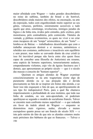 190
maior afinidade com Wagner — todos grandes descobridores
no reino do sublime, também do brutal e do horrível,
descobridores ainda maiores dos efeitos, na encenação, na arte
da exposição, todos com engenhosidade muito superior ao seu
gênio, virtuosos, perfeitos, sinistramente acessíveis a tudo
aquilo que atrai, constrange, revoluciona, inimigos jurados da
lógica e da linha reta, ávidos pelo estranho, pelo exótico, pelo
monstruoso, pelo contraditório, pelo contorcido. Tântalos da
vontade, g plebeus aventureiros, os quais no viver e no criar
eram incapazes de um "tempo" aristocrático, de um "lento" —
lembra-se de Balzac — trabalhadores desenfreados que com o
trabalho ameaçavam destruir a si mesmos, antinômicos e
rebeldes nos costumes, ambiciosos e insaciáveis sem equilíbrio
e sem prazer, mas todos se curvando diante da cruz cristã (e
isso foi inevitável porque não havia entre eles quem fosse
capaz de conceber uma filosofia do Anticristo) em resumo,
uma espécie de homens superiores, temerariamente audazes,
estupendamente violentos, cujo vôo de águias fascinava aos I
demais, que apresentaram ao próprio século — que é o século
das massas o conceito do "homem superior" ...
Queiram os amigos alemães de Wagner examinar
conscienciosamente se na arte wagneriana existe algo de
puramente alemão ou se sua projeção não é devida
precisamente ao fato de se inspirar em fontes não alemãs, e ao
fazer isso não esqueçam o fato de que, ao aperfeiçoamento de
seu tipo foi indispensável Paris. para a qual lhe chamava
imperiosamente a profundidade de seus instintos, que toda sua
linha de conduta, ou seu auto-apostolado, só poderiam
aperfeiçoar-se segundo o modelo do socialismo francês. Talvez
se encontre num confronto menos superficial — o que redunda
em favor da índole alemã de Wagner — enquanto se
demonstrou mais vigoroso, audaz, elevado e menos
escrupuloso quanto possa ser um francês do século XIX — e
isto pelo mérito do fato de que nós os alemães estamos muito
mais próximos dos bárbaros do que os franceses. — Talvez o
 