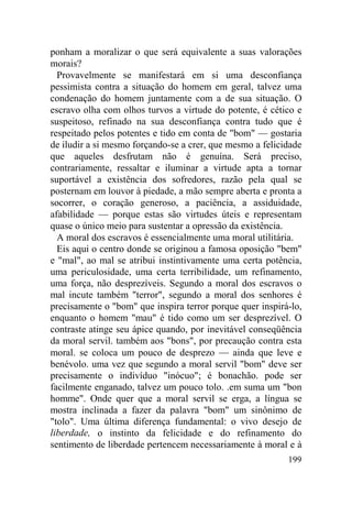 199
ponham a moralizar o que será equivalente a suas valorações
morais?
Provavelmente se manifestará em si uma desconfiança
pessimista contra a situação do homem em geral, talvez uma
condenação do homem juntamente com a de sua situação. O
escravo olha com olhos turvos a virtude do potente, é cético e
suspeitoso, refinado na sua desconfiança contra tudo que é
respeitado pelos potentes e tido em conta de "bom" — gostaria
de iludir a si mesmo forçando-se a crer, que mesmo a felicidade
que aqueles desfrutam não é genuína. Será preciso,
contrariamente, ressaltar e iluminar a virtude apta a tornar
suportável a existência dos sofredores, razão pela qual se
posternam em louvor à piedade, a mão sempre aberta e pronta a
socorrer, o coração generoso, a paciência, a assiduidade,
afabilidade — porque estas são virtudes úteis e representam
quase o único meio para sustentar a opressão da existência.
A moral dos escravos é essencialmente uma moral utilitária.
Eis aqui o centro donde se originou a famosa oposição "bem"
e "mal", ao mal se atribui instintivamente uma certa potência,
uma periculosidade, uma certa terribilidade, um refinamento,
uma força, não desprezíveis. Segundo a moral dos escravos o
mal incute também "terror", segundo a moral dos senhores é
precisamente o "bom" que inspira terror porque quer inspirá-lo,
enquanto o homem "mau" é tido como um ser desprezível. O
contraste atinge seu ápice quando, por inevitável conseqüência
da moral servil. também aos "bons", por precaução contra esta
moral. se coloca um pouco de desprezo — ainda que leve e
benévolo. uma vez que segundo a moral servil "bom" deve ser
precisamente o indivíduo "inócuo"; é bonachão. pode ser
facilmente enganado, talvez um pouco tolo. .em suma um "bon
homme". Onde quer que a moral servil se erga, a língua se
mostra inclinada a fazer da palavra "bom" um sinônimo de
"tolo". Uma última diferença fundamental: o vivo desejo de
liberdade, o instinto da felicidade e do refinamento do
sentimento de liberdade pertencem necessariamente à moral e à
 