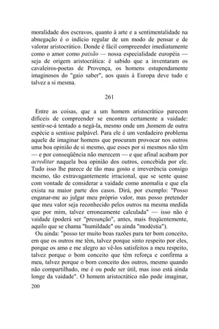 200
moralidade dos escravos, quanto à arte e a sentimentalidade na
abnegação é o indício regular de um modo de pensar e de
valorar aristocrático. Donde é fácil compreender imediatamente
como o amor como paixão — nossa especialidade européia —
seja de origem aristocrática: é sabido que a inventaram os
cavaleiros-poetas de Provença, os homens estupendamente
imaginosos do "gaio saber", aos quais à Europa deve tudo e
talvez a si mesma.
261
Entre as coisas, que a um homem aristocrático parecem
difíceis de compreender se encontra certamente a vaidade:
sentir-se-á tentado a negá-la, mesmo onde um ,homem de outra
espécie a sentisse palpável. Para ele é um verdadeiro problema
aquele de imaginar homens que procuram provocar nos outros
uma boa opinião de si mesmo, que esses por si mesmos não têm
— e por conseqüência não merecem — e que afinal acabam por
acreditar naquela boa opinião dos outros, concebida por ele.
Tudo isso lhe parece de tão mau gosto e irreverência consigo
mesmo, tão extravagantemente irracional, que se sente quase
com vontade de considerar a vaidade como anomalia e que ela
exista na maior parte dos casos. Dirá, por exemplo: "Posso
enganar-me ao julgar meu próprio valor, mas posso pretender
que meu valor seja reconhecido pelos outros na mesma medida
que por mim, talvez erroneamente calculada" — isso não é
vaidade (poderá ser "presunção", antes, mais freqüentemente,
aquilo que se chama "humildade" ou ainda "modéstia").
Ou ainda: "posso ter muito boas razões para ter bom conceito,
em que os outros me têm, talvez porque sinto respeito por eles,
porque os amo e me alegro ao vê-los satisfeitos a meu respeito,
talvez porque o bom conceito que têm reforça e confirma a
meu, talvez porque o bom conceito dos outros, mesmo quando
não compartilhado, me é ou pode ser útil, mas isso está ainda
longe da vaidade". O homem aristocrático não pode imaginar,
 