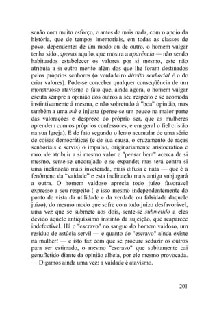 201
senão com muito esforço, e antes de mais nada, com o apoio da
história, que de tempos imemoriais, em todas as classes de
povo, dependentes de um modo ou de outro, o homem vulgar
tenha sido ,apenas aquilo, que mostra a aparência — não sendo
habituados estabelecer os valores por si mesmo, este não
atribuía a si outro mérito além dos que lhe foram destinados
pelos próprios senhores (o verdadeiro direito senhorial é o de
criar valores). Pode-se conceber qualquer conseqüência de um
monstruoso atavismo o fato que, ainda agora, o homem vulgar
escuta sempre a opinião dos outros a seu respeito e se acomoda
instintivamente à mesma, e não sobretudo à "boa" opinião, mas
também a uma má e injusta (pense-se um pouco na maior parte
das valorações e desprezo do próprio ser, que as mulheres
aprendem com os próprios confessores, e em geral o fiel cristão
na sua Igreja). E de fato segundo o lento acumular de uma série
de coisas democráticas (e de sua causa, o cruzamento de raças
senhoriais e servis) o impulso, originariamente aristocrático e
raro, de atribuir a si mesmo valor e "pensar bem" acerca de si
mesmo, sente-se encorajado e se expande; mas terá contra si
uma inclinação mais inveterada, mais difusa e nata — que é a
fenômeno da “vaidade” e esta inclinação mais antiga subjugará
a outra. O homem vaidoso aprecia todo juízo favorável
expresso a seu respeito ( e isso mesmo independentemente do
ponto de vista da utilidade e da verdade ou falsidade daquele
juizo), do mesmo modo que sofre com todo juízo desfavorável,
uma vez que se submete aos dois, sente-se submetido a eles
devido àquele antiquíssimo instinto da sujeição, que reaparece
indefectível. Há o "escravo" no sangue do homem vaidoso, um
resíduo de astúcia servil — e quanto do "escravo" ainda existe
na mulher! — e isto faz com que se procure seduzir os outros
para ser estimado, o mesmo "escravo" que subitamente cai
genufletido diante da opinião alheia, por ele mesmo provocada.
— Digamos ainda uma vez: a vaidade é atavismo.
 