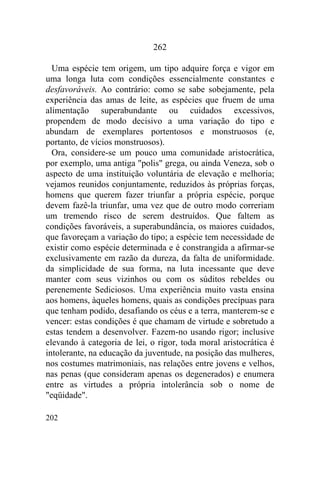 202
262
Uma espécie tem origem, um tipo adquire força e vigor em
uma longa luta com condições essencialmente constantes e
desfavoráveis. Ao contrário: como se sabe sobejamente, pela
experiência das amas de leite, as espécies que fruem de uma
alimentação superabundante ou cuidados excessivos,
propendem de modo decisivo a uma variação do tipo e
abundam de exemplares portentosos e monstruosos (e,
portanto, de vícios monstruosos).
Ora, considere-se um pouco uma comunidade aristocrática,
por exemplo, uma antiga "polis" grega, ou ainda Veneza, sob o
aspecto de uma instituição voluntária de elevação e melhoria;
vejamos reunidos conjuntamente, reduzidos às próprias forças,
homens que querem fazer triunfar a própria espécie, porque
devem fazê-la triunfar, uma vez que de outro modo correriam
um tremendo risco de serem destruídos. Que faltem as
condições favoráveis, a superabundância, os maiores cuidados,
que favoreçam a variação do tipo; a espécie tem necessidade de
existir como espécie determinada e é constrangida a afirmar-se
exclusivamente em razão da dureza, da falta de uniformidade.
da simplicidade de sua forma, na luta incessante que deve
manter com seus vizinhos ou com os súditos rebeldes ou
perenemente Sediciosos. Uma experiência muito vasta ensina
aos homens, àqueles homens, quais as condições precípuas para
que tenham podido, desafiando os céus e a terra, manterem-se e
vencer: estas condições é que chamam de virtude e sobretudo a
estas tendem a desenvolver. Fazem-no usando rigor; inclusive
elevando à categoria de lei, o rigor, toda moral aristocrática é
intolerante, na educação da juventude, na posição das mulheres,
nos costumes matrimoniais, nas relações entre jovens e velhos,
nas penas (que consideram apenas os degenerados) e enumera
entre as virtudes a própria intolerância sob o nome de
"eqüidade".
 