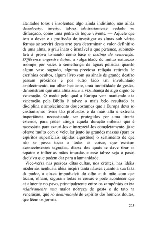 205
atentados tolos e insolentes: algo ainda indistinto, não ainda
descoberto, incerto, talvez arbitrariamente vedado ou
disfarçado, como uma pedra de toque vivente. — Aquele que
tem o dever e a profissão de investigar as almas sob várias
formas se servirá desta arte para determinar o valor definitivo
de uma alma, o grau inato e imutável a que pertence, submetê-
la-á à prova tomando como base o instinto de veneração.
Différence engendre haine: a vulgaridade de muitas naturezas
irrompe por vezes à semelhança de águas pútridas quando
algum vaso sagrado, alguma preciosa relíquia retirada de
escrínios ocultos, algum livro com os sinais de grande destino
passam próximos e por outro lado um involuntário
amolecimento, um olhar hesitante, uma imobilidade de gestos,
demonstram que uma alma sente a vizinhança de algo digno de
veneração. O modo pelo qual a Europa vem mantendo alta
veneração pela Bíblia é talvez o mais belo resultado da
disciplina e amolecimento dos costumes que a Europa deva ao
cristianismo: livros tão profundos e da mais alta e extrema
importância necessitando ser protegidos por uma tirania
exterior, para poder atingir aquela duração milenar que é
necessária para exauri-los e interpretá-los completamente. já se
obteve muito com o veicular junto às grandes massas (para os
espíritos superficiais rápidas digestões) o sentimento de que
não se possa tocar a todas as coisas, que existem
acontecimentos sagrados, diante dos quais se deve tirar os
sapatos e tolher as mãos imundas e esse talvez seja o passo
decisivo que podem dar para a humanidade.
Vice-versa nas pessoas ditas cultas, nos crentes, nas idéias
modernas nenhuma idéia inspira tanta náusea quanto a sua falta
de pudor, a cínica impudicícia do olho e da mão com que
tocam, olham, seguram todas as coisas e pode acontecer que
atualmente no povo, principalmente entre os campônios exista
relativamente uma maior nobreza de gosto e de tato na
veneração, que no demi-monde do espírito dos homens doutos,
que lêem os jornais.
 
