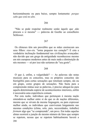 208
horizontalmente ou para baixo, sempre lentamente: porque
sabe que está no alto.
266
"Não se pode respeitar realmente senão àquele que ,não
procura a si mesmo" — palavras de Goethe ao conselheiro
Schlosser.
267
Os chineses têm um provérbio que as mães ensinavam aos
seus filhos: siao-sin, "torna pequeno teu coração"! É esta a
verdadeira inclinação fundamental nas civilizações avançadas:
não duvido que um grego da antiguidade reconhecesse mesmo
em nós europeus modernos antes de mais nada a diminuição de
nós mesmos — só por isso não seríamos do "seu gosto".
268
O que é, enfim, a vulgaridade? — As palavras são notas
musicais para os conceitos, mas os próprios conceitos são
hieróglifos para certas sensações que retornam sempre, sãs ou
em grupo, como grupos de sensações. Não basta para a
compreensão mútua usar as palavras, é preciso adequá-las para
aquela determinada espécie de acontecimentos interiores, enfim
é necessária uma experiência comum.
Por esta razão, indivíduos que pertençam à mesma nação
entendem-se melhor entre si do que os de nações diferentes,
mesmo que se sirvam da mesma linguagem, ou para expressar
melhor ainda, os indivíduos que conviveram longamente nas
mesmas condições (clima, solo, pais, necessidades, trabalho)
formam algo que "se compreende", um povo. Em todas aquelas
almas ocorrerá a junção do mesmo número de fatos que sempre
se repetem, nessas que se repetem habitualmente haverá a
 