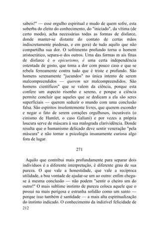 212
sabeis!" — esse orgulho espiritual e mudo de quem sofre, esta
soberba do eleito do conhecimento, do "iniciado", da vítima (de
certo modo), acha necessárias todas as formas de disfarce,
donde manter-se distante do contato de certas mãos
indiscretamente piedosas, e em gera) de tudo aquilo que não
compartilha sua dor. O sofrimento profundo torna o homem
aristocrático, separa-o dos outros. Uma das formas m ais finas
de disfarce é o epicurismo, é uma certa independência
ostentada de gosto, que toma a dor com pouco caso e que se
rebela ferreamente contra tudo que é triste e profundo. São
homens serenamente "jucundos" no única intento de serem
malcompreendidos — querem ser malcompreendidos. São
homens científicos" que se valem da ciência, porque esta
confere um aspecto risonho e sereno, e porque a ciência
permite concluir que aqueles que se dedicam a ela são seres
superficiais — querem seduzir o mundo com uma conclusão
falsa. São espíritos insolentemente livres, que querem esconder
e negar o fato de serem corações orgulhosos, incuráveis (o
cinismo de Hamlet, o caso Galiani) e por vezes a própria
loucura serve de máscara à sua malograda clarividência. Donde
resulta que o humanismo delicado deve sentir veneração "pela
máscara" e não tornar a psicologia insanamente curiosa algo
fora de lugar.
271
Aquilo que contribui mais profundamente para separar dois
indivíduos é a diferente interpretação, é diferente grau de sua
pureza. O que vale a honestidade, que vale a recíproca
utilidade, a boa vontade de ajudar-se um ao outro: enfim chega-
se à mesma conclusão — não podem "sentir o cheiro um do
outro!" O mais sublime instinto de pureza coloca aquele que o
possui na mais perigosa e estranha solidão como um santo —
porque isso também é santidade — a mais alta espiritualização
do instinto indicado. O conhecimento da indizível felicidade de
 