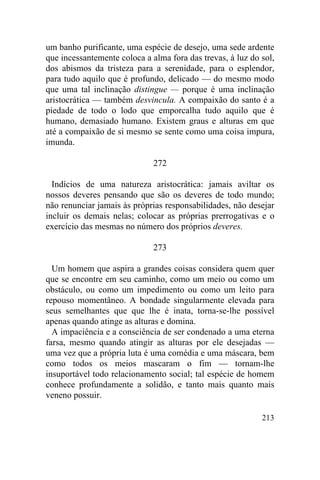 213
um banho purificante, uma espécie de desejo, uma sede ardente
que incessantemente coloca a alma fora das trevas, à luz do sol,
dos abismos da tristeza para a serenidade, para o esplendor,
para tudo aquilo que é profundo, delicado — do mesmo modo
que uma tal inclinação distingue — porque é uma inclinação
aristocrática — também desvincula. A compaixão do santo é a
piedade de todo o lodo que emporcalha tudo aquilo que é
humano, demasiado humano. Existem graus e alturas em que
até a compaixão de si mesmo se sente como uma coisa impura,
imunda.
272
Indícios de uma natureza aristocrática: jamais aviltar os
nossos deveres pensando que são os deveres de todo mundo;
não renunciar jamais às próprias responsabilidades, não desejar
incluir os demais nelas; colocar as próprias prerrogativas e o
exercício das mesmas no número dos próprios deveres.
273
Um homem que aspira a grandes coisas considera quem quer
que se encontre em seu caminho, como um meio ou como um
obstáculo, ou como um impedimento ou como um leito para
repouso momentâneo. A bondade singularmente elevada para
seus semelhantes que que lhe é inata, torna-se-lhe possível
apenas quando atinge as alturas e domina.
A impaciência e a consciência de ser condenado a uma eterna
farsa, mesmo quando atingir as alturas por ele desejadas —
uma vez que a própria luta é uma comédia e uma máscara, bem
como todos os meios mascaram o fim — tornam-lhe
insuportável todo relacionamento social; tal espécie de homem
conhece profundamente a solidão, e tanto mais quanto mais
veneno possuir.
 