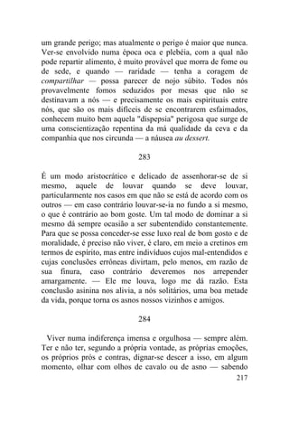 217
um grande perigo; mas atualmente o perigo é maior que nunca.
Ver-se envolvido numa época oca e plebéia, com a qual não
pode repartir alimento, é muito provável que morra de fome ou
de sede, e quando — raridade — tenha a coragem de
compartilhar — possa parecer de nojo súbito. Todos nós
provavelmente fomos seduzidos por mesas que não se
destinavam a nós — e precisamente os mais espirituais entre
nós, que são os mais difíceis de se encontrarem esfaimados,
conhecem muito bem aquela "dispepsia" perigosa que surge de
uma conscientização repentina da má qualidade da ceva e da
companhia que nos circunda — a náusea au dessert.
283
É um modo aristocrático e delicado de assenhorar-se de si
mesmo, aquele de louvar quando se deve louvar,
particularmente nos casos em que não se está de acordo com os
outros — em caso contrário louvar-se-ia no fundo a si mesmo,
o que é contrário ao bom goste. Um tal modo de dominar a si
mesmo dá sempre ocasião a ser subentendido constantemente.
Para que se possa conceder-se esse luxo real de bom gosto e de
moralidade, é preciso não viver, é claro, em meio a cretinos em
termos de espírito, mas entre indivíduos cujos mal-entendidos e
cujas conclusões errôneas divirtam, pelo menos, em razão de
sua finura, caso contrário deveremos nos arrepender
amargamente. — Ele me louva, logo me dá razão. Esta
conclusão asinina nos alivia, a nós solitários, uma boa metade
da vida, porque torna os asnos nossos vizinhos e amigos.
284
Viver numa indiferença imensa e orgulhosa — sempre além.
Ter e não ter, segundo a própria vontade, as próprias emoções,
os próprios prós e contras, dignar-se descer a isso, em algum
momento, olhar com olhos de cavalo ou de asno — sabendo
 