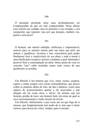 221
290
O pensador profundo teme mais profundamente ser
Compreendido do que ser mal compreendido. Neste último
caso sofrerá sua vaidade, mas no primeiro o seu coração, a sua
compaixão, que repetem: mas por que desejais, também vós,
portar o meu peso?
291
O homem, um animal múltiplo, artificioso e impenetrável,
temível para os animais menos pela sua força que pela sua
astúcia e prudência, inventou a boa consciência para poder
finalmente fruir a simplicidade da sua alma; e toda a moral é
uma falsificação corajosa e perene, mediante a qual sobretudo é
possível fruir a contemplação da alma. Deste ponto de vista no
conceito "arte" estão incluídas muito mais coisas do que
geralmente se acredita.
292
Um filósofo é um homem que vive, sente, escuta, suspeita,
espera e sonha sempre com coisas extraordinárias, que parece
colher as próprias idéias de fora, do alto e debaixo, como uma
espécie de acontecimentos apenas a ele reservados e que
chegam até ele como raios, e talvez, ele mesmo seja um
furacão, prenhe de raios, um homem fatal, em torno do qual se
ouve incessantemente o ruído sinistro do trovão.
Um filósofo, infelizmente, é por vezes um ser que foge de si
mesmo, que freqüentemente tem medo de si, mas que é muito
curioso, para deixar de voltar, sempre, para si mesmo.
 