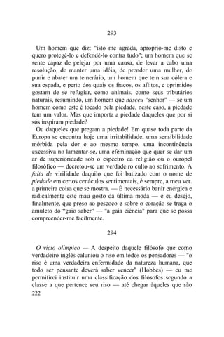 222
293
Um homem que diz: "isto me agrada, aproprio-me disto e
quero protegê-lo e defendê-lo contra tudo"; um homem que se
sente capaz de pelejar por uma causa, de levar a cabo uma
resolução, de manter uma idéia, de prender uma mulher, de
punir e abater um temerário, um homem que tem sua cólera e
sua espada, e perto dos quais os fracos, os aflitos, e oprimidos
gostam de se refugiar, como animais, como seus tributários
naturais, resumindo, um homem que nasceu "senhor" — se um
homem como este é tocado pela piedade, neste caso, a piedade
tem um valor. Mas que importa a piedade daqueles que por si
sós inspiram piedade?
Ou daqueles que pregam a piedade! Em quase toda parte da
Europa se encontra hoje uma irritabilidade, uma sensibilidade
mórbida pela dor e ao mesmo tempo, uma incontinência
excessiva no lamentar-se, uma efeminação que quer se dar um
ar de superioridade sob o espectro da religião ou o ouropel
filosófico — decretou-se um verdadeiro culto ao sofrimento. A
falta de virilidade daquilo que foi batizado com o nome de
piedade em certos cenáculos sentimentais, é sempre, a meu ver.
a primeira coisa que se mostra. — É necessário banir enérgica e
radicalmente este mau gosto da última moda — e eu desejo,
finalmente, que preso ao pescoço e sobre o coração se traga o
amuleto do “gaio saber" — "a gaia ciência" para que se possa
compreender-me facilmente.
294
O vício olímpico — A despeito daquele filósofo que como
verdadeiro inglês caluniou o riso em todos os pensadores — "o
riso é uma verdadeira enfermidade da natureza humana, que
todo ser pensante deverá saber vencer" (Hobbes) — eu me
permitirei instituir uma classificação dos filósofos segundo a
classe a que pertence seu riso — até chegar àqueles que são
 