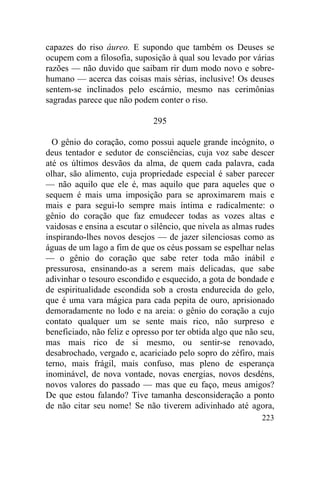 223
capazes do riso áureo. E supondo que também os Deuses se
ocupem com a filosofia, suposição à qual sou levado por várias
razões — não duvido que saibam rir dum modo novo e sobre-
humano — acerca das coisas mais sérias, inclusive! Os deuses
sentem-se inclinados pelo escárnio, mesmo nas cerimônias
sagradas parece que não podem conter o riso.
295
O gênio do coração, como possui aquele grande incógnito, o
deus tentador e sedutor de consciências, cuja voz sabe descer
até os últimos desvãos da alma, de quem cada palavra, cada
olhar, são alimento, cuja propriedade especial é saber parecer
— não aquilo que ele é, mas aquilo que para aqueles que o
sequem é mais uma imposição para se aproximarem mais e
mais e para segui-lo sempre mais íntima e radicalmente: o
gênio do coração que faz emudecer todas as vozes altas e
vaidosas e ensina a escutar o silêncio, que nivela as almas rudes
inspirando-lhes novos desejos — de jazer silenciosas como as
águas de um lago a fim de que os céus possam se espelhar nelas
— o gênio do coração que sabe reter toda mão inábil e
pressurosa, ensinando-as a serem mais delicadas, que sabe
adivinhar o tesouro escondido e esquecido, a gota de bondade e
de espiritualidade escondida sob a crosta endurecida do gelo,
que é uma vara mágica para cada pepita de ouro, aprisionado
demoradamente no lodo e na areia: o gênio do coração a cujo
contato qualquer um se sente mais rico, não surpreso e
beneficiado, não feliz e opresso por ter obtida algo que não seu,
mas mais rico de si mesmo, ou sentir-se renovado,
desabrochado, vergado e, acariciado pelo sopro do zéfiro, mais
terno, mais frágil, mais confuso, mas pleno de esperança
inominável, de nova vontade, novas energias, novos desdéns,
novos valores do passado — mas que eu faço, meus amigos?
De que estou falando? Tive tamanha desconsideração a ponto
de não citar seu nome! Se não tiverem adivinhado até agora,
 