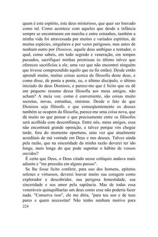 224
quem é este espírito, este deus misterioso, que quer ser louvado
como tal. Como acontece com aqueles que desde a infância
sempre se encontraram em marcha e entre estranhos, também a
minha vida foi atravessada por muitos e variados espíritos, de
muitas espécies, singulares e por vezes perigosos, mas antes de
nenhum outro por Dionisos, aquele deus ambíguo e tentador, o
qual, como sabeis, em todo segredo e veneração, em tempos
passados, sacrifiquei minhas premissas (o último talvez que
ofereceu sacrifícios a ele, uma vez que não encontrei ninguém
que tivesse compreendido aquilo que eu fiz então). Desde então
aprendi muito, muitas coisas acerca da filosofia deste deus, e
como disse, de ponta a ponta, eu, o último discípulo, o último
iniciado do deus Dionisos, e parece-me que é lícito que eu dê
um pequeno resumo dessa filosofia aos meus amigos, não
acham? A meia voz. como é conveniente, são coisas muito
secretas, novas, estranhas, sinistras. Desde o fato de que
Dionisos seja filósofo. e que conseqüentemente os deuses
também se ocupem da filosofia, parece-me uma coisa nova, que
dá muito no que pensar e que precisamente entre os filósofos
será acolhida com desconfiança. Entre nós, meus amigos, essa
não encontrará grande oposição, e talvez porque vós chegue
tarde, fora do momento oportuno, uma vez que atualmente
acreditais de má vontade em Deus e nos deuses. Talvez ainda
pela razão, que na sinceridade da minha razão deverei ter ido
longe, mais longe do que pode suportar o hábito de vossos
ouvidos?
É certo que Deus, o Deus citado nesse colóquio andava mais
adiante e "me precedia em alguns passos".
Se lhe fosse lícito conferir, para uso dos homens, epítetos
solenes e virtuosos, deverei louvar muito sua coragem como
explorador e descobridor, sua perigosa honestidade, sua
sinceridade e seu amor pela sapiência. Mas de todas essa
veneráveis quinquilharias um deus como esse não poderia fazer
nada. "Conserva isso", ele me diria, "para teu uso e de teus
pares e quem necessitar! Não tenho nenhum motivo para
 