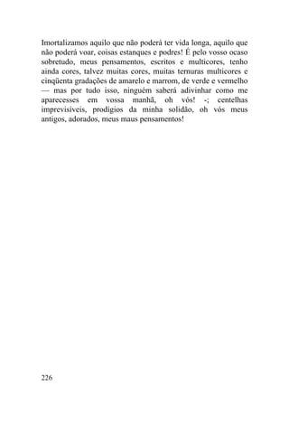226
Imortalizamos aquilo que não poderá ter vida longa, aquilo que
não poderá voar, coisas estanques e podres! É pelo vosso ocaso
sobretudo, meus pensamentos, escritos e multicores, tenho
ainda cores, talvez muitas cores, muitas ternuras multicores e
cinqüenta gradações de amarelo e marrom, de verde e vermelho
— mas por tudo isso, ninguém saberá adivinhar como me
aparecesses em vossa manhã, oh vós! -; centelhas
imprevisíveis, prodígios da minha solidão, oh vós meus
antigos, adorados, meus maus pensamentos!
 