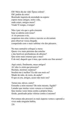 228
Oh! Meio dia da vida! Época solene!
Oh! jardim de estio!
Beatitude inquieta da ansiedade na espera:
espero meus amigos, noite e dia,
onde estais, amigos meus?
Vinde! É tempo, é tempo!
Não é por vós que o gelo cinzento
hoje se adorna com rosas?
A vós procura o rio,
suspensos nos céus ventos e nuvens se alevantam
para observar vossa chegada.
competindo com o mais sublime vôo dos pássaros.
No meu santuário coloquei a mesa:
Quem vive mais próximo das estrelas
e das horríveis profundezas do abismo?
Que reino mais extenso que o meu?
E do mel, daquele que é meu, que sentiu seu fino aroma?
Aqui estais, finalmente, meus amigos!
Ai! não é a mim que procuras?
Hesitais, mostrais surpresa?
Insultai-me é melhor! Eu não sou mais eu?
Mudei de mão, de rosto, de andar?
O que eu era, amigos, acaso não mais sou?
Tornei-me, talvez, outro?
Estranho a mim mesmo? De mim mesmo, fugido?
Lutador que muitas vezes venceu a si mesmo?
Que muitas vezes lutou contra a própria força,
ferido, paralisado pelas vitórias contra si mesmo?
Porventura não procurei os mais ásperos ventos e aprendi a
viver onde ninguém habita,
 
