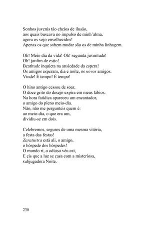 230
Sonhos juvenis tão cheios de ilusão,
aos quais buscava no impulso de minh’alma,
agora os vejo envelhecidos!
Apenas os que sabem mudar são os de minha linhagem.
Oh! Meio dia da vida! Oh! segunda juventude!
Oh! jardim de estio!
Beatitude inquieta na ansiedade da espera!
Os amigos esperam, dia e noite, os novos amigos.
Vinde! É tempo! É tempo!
O hino antigo cessou de soar,
O doce grito do desejo expira em meus lábios.
Na hora fatídica apareceu um encantador,
o amigo do pleno meio-dia.
Não, não me pergunteis quem é:
ao meio-dia, o que era um,
dividiu-se em dois.
Celebremos, seguros de uma mesma vitória,
a festa das festas!
Zaratustra está ali, o amigo,
o hóspede dos hóspedes!
O mundo ri, o odioso véu cai,
E eis que a luz se casa com a misteriosa,
subjugadora Noite.
 