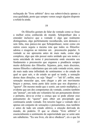 27
rechaçada do "livre arbítrio" deve sua sobrevivência apenas a
essa qualidade, posto que sempre vemos surgir alguém disposto
a refutá-la ainda.
19
Os filósofos gostam de falar da vontade como se fosse
a melhor coisa conhecida do mundo. Schopenhuer deu a
entender inclusive que a vontade é algo que realmente
distinguimos, algo perfeitamente reconhecido, sem demasia e
sem falta, mas parece-me que Schopenhauer, neste como em
outros casos seguiu a mesma rota que todos os filósofos:
adotou e exagerou ao máximo um . preconceito popular. A
vontade se me apresenta antes de mais nada, como algo
complexo, algo que não possui outra unidade que seu nome e
nesta unicidade de nome é precisamente onde encontra seu
fundamento o preconceito que enganou a prudência sempre
muito deficiente dos filósofos. Sejamos, pois, mais discretos,
menos filósofos e admitamos que em cada vontade existe, antes
de mais nada uma infinidade de sentimentos: o do estado do
qual se quer sair, o do estado ao qual se tende, a sensação
destas duas direções, ou seja "daqui" — "até lá"; enfim, uma
sensação muscular que, sem chegar a pôr em movimento
braços e pernas, toma parte dele assim que nos dispomos a
"querer". Do mesmo modo que o sentir, um sentir multíplice, é
evidente que um dos componentes da vontade, contém também
um "pensar", em todo ato voluntário há um pensamento diretor
e portanto, deve-se evitar a crença que se pode afastar esse
pensamento do “querer” para obter um precipitado que
continuaria sendo vontade. Em terceiro lugar a vontade não é
apenas um conjunto de sensações e pensamentos, mas também
e antes de tudo um estado afetivo, a emoção derivada do
mando, do poderio. O que se chama "livre arbítrio" é
essencialmente o sentimento de superioridade que se sente ante
um subalterno. "Eu sou livre, ele deve obedecer", eis o que há
 