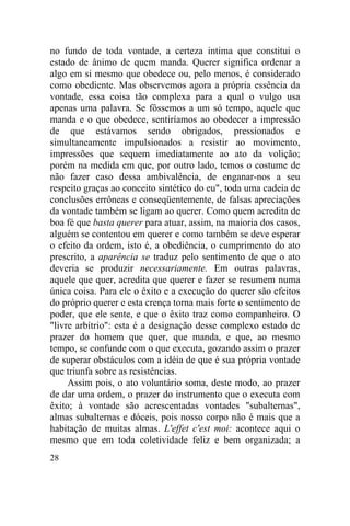 28
no fundo de toda vontade, a certeza intima que constitui o
estado de ânimo de quem manda. Querer significa ordenar a
algo em si mesmo que obedece ou, pelo menos, é considerado
como obediente. Mas observemos agora a própria essência da
vontade, essa coisa tão complexa para a qual o vulgo usa
apenas uma palavra. Se fôssemos a um só tempo, aquele que
manda e o que obedece, sentiríamos ao obedecer a impressão
de que estávamos sendo obrigados, pressionados e
simultaneamente impulsionados a resistir ao movimento,
impressões que sequem imediatamente ao ato da volição;
porém na medida em que, por outro lado, temos o costume de
não fazer caso dessa ambivalência, de enganar-nos a seu
respeito graças ao conceito sintético do eu", toda uma cadeia de
conclusões errôneas e conseqüentemente, de falsas apreciações
da vontade também se ligam ao querer. Como quem acredita de
boa fé que basta querer para atuar, assim, na maioria dos casos,
alguém se contentou em querer e como também se deve esperar
o efeito da ordem, isto é, a obediência, o cumprimento do ato
prescrito, a aparência se traduz pelo sentimento de que o ato
deveria se produzir necessariamente. Em outras palavras,
aquele que quer, acredita que querer e fazer se resumem numa
única coisa. Para ele o êxito e a execução do querer são efeitos
do próprio querer e esta crença torna mais forte o sentimento de
poder, que ele sente, e que o êxito traz como companheiro. O
"livre arbítrio": esta é a designação desse complexo estado de
prazer do homem que quer, que manda, e que, ao mesmo
tempo, se confunde com o que executa, gozando assim o prazer
de superar obstáculos com a idéia de que é sua própria vontade
que triunfa sobre as resistências.
Assim pois, o ato voluntário soma, deste modo, ao prazer
de dar uma ordem, o prazer do instrumento que o executa com
êxito; à vontade são acrescentadas vontades "subalternas",
almas subalternas e dóceis, pois nosso corpo não é mais que a
habitação de muitas almas. L'effet c'est moi: acontece aqui o
mesmo que em toda coletividade feliz e bem organizada; a
 