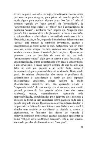 31
termos de puros conceitos, ou seja, como ficções convencionais
que servem para designar, para pôr-se de acordo, porém de
modo algum para explicar alguma coisa. No "em si" não há
nenhum vestígio de "nexo causal", de "necessidade", de
"determinismo psicológico", o "efeito" não é conseqüência de
nenhuma "causa" , nenhuma "lei" impera ali. Ninguém mais
que nós foi o inventor de tais ficções como: a causa, a sucessão,
a reciprocidade, a relatividade, a necessidade, o número, a lei, a
liberdade, a razão, o fim, e quando introduzimos falsamente nas
"coisas" este mundo de símbolos inventados, quando o
incorporamos às coisas como se lhes, pertencesse "em si" mais
uma vez, como sempre fizemos, criamos uma mitologia. Na
verdade estamos frente à vontade forte ou fraca. Quando um
pensador trata de descobrir de uma só vez em todo
"encadeamento causal" algo que se pareça a uma frustração, a
uma necessidade, a uma concatenação obrigada, a uma pressão,
a um servilismo, é quase sempre sintoma de que há algo que
falha no ente em questão e ao sentir deste modo é
inquestionável que a personalidade ali se desvele. Deste modo
geral. Se minhas observações são exatas o problema do
determinismo é considerado a partir de dois aspectos
absolutamente diferentes, porém sempre de modo
absolutamente subjetivo, uns, não querendo dividir a
"responsabilidade" de sua crença em si mesmos, seu direito
pessoal, produto de Seu próprio mérito (caso das castas
vaidosas); outros, contrariamente, recusando toda
responsabilidade, impulsionados pelo desprezo de si mesmos e
ansiosos de livrar-se sem considerar sobre quem ou onde caia a
pesada carga de seu eu. Quando estes escrevem livros tendem a
empreender a defesa dos malfeitores, seu disfarce mais sutil é
simular uma espécie de socialismo da piedade e, natural e
efetivamente, o fatalismo dos fracos de vontade é
maravilhosamente embelezado quando consegue apresentar-se
como "religion de la souffrance humaine". Este é, sem dúvida,
seu modo peculiar de demonstrar seu "bon goút".
 