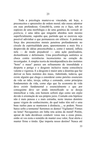 33
23
Toda a psicologia manteve-se vinculada, até hoje, a
preconceitos e apreensões de ordem moral; não ousou adentrar
em suas profundezas. Concebê-la, como eu o faço, sob as
espécies de uma morfologia e de uma genética da vontade de
potência, é uma idéia que ninguém abordou nem mesmo
superficialmente, suponho que, partindo que se escreveu seja
possível adivinhar o que permaneceu em silêncio. A poderosa
força dos preconceitos morais penetrou profundamente no
círculo da espiritualidade pura, aparentemente a mais fria e
desprovida de idéias preconcebidas e, como é natural, influiu
nela — de modo prejudicial — uma ação paralisadora,
deslumbrante e deformante. Uma psicofisiologia autêntica se
choca contra resistências inconscientes no coração do
investigador. A simples teoria da interdependência dos instintos
"bons" e maus" parece um refinamento de imoralidade e
desperta o perigo e o desgosto inclusive numa consciência
valente e vigorosa. E a desgosto é maior ante a doutrina que faz
derivar os bons instintos dos maus, Admitindo, todavia, que
existe alguém que chega a considerar como paixões essenciais
da vida ao ódio, inveja, cobiça e comando, como principias
fundamentais da vida, como algo que lia economia de vida
deve existir fundamental e essencialmente e que por
conseguinte deve ser ainda intensificado se se deseja
intensificar a vida, este homem sofrerá algo como um enjôo
devido à orientação de seu próprio juízo. Contudo esta hipótese
não é mais penosa e a mais estranha, neste imenso domínio
quase virgem do conhecimento, do qual todos têm mil e uma
boas razões para se manterem à distância..., se podem. Nosso
barco sofre a tormenta! Serremos os dentes! Vigilantes! Firmes
no leme! Naveguemos em linha reta acima da moral! Porém,
apesar de tudo decidisses conduzir vossa nau a essas praias,
então só vos resta o remédio de manter esse valor, ficar alerta e
manter firme o timão. Que importa nosso destino! Nunca até
 