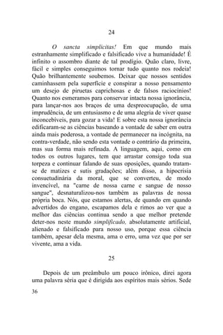 36
24
O sancta simplicitas! Em que mundo mais
estranhamente simplificado e falsificado vive a humanidade! É
infinito o assombro diante de tal prodígio. Quão claro, livre,
fácil e simples conseguimos tornar tudo quanto nos rodeia!
Quão brilhantemente soubemos. Deixar que nossos sentidos
caminhassem pela superfície e conspirar a nosso pensamento
um desejo de piruetas caprichosas e de falsos raciocínios!
Quanto nos esmeramos para conservar intacta nossa ignorância,
para lançar-nos aos braços de uma despreocupação, de uma
imprudência, de um entusiasmo e de uma alegria de viver quase
inconcebíveis, para gozar a vida! E sobre esta nossa ignorância
edificaram-se as ciências baseando a vontade de saber em outra
ainda mais poderosa, a vontade de permanecer na incógnita, na
contra-verdade, não sendo esta vontade o contrário da primeira,
mas sua forma mais refinada. A linguagem, aqui, como em
todos os outros lugares, tem que arrastar consigo toda sua
torpeza e continuar falando de suas oposições, quando tratam-
se de matizes e sutis gradações; além disso, a hipocrisia
consuetudinária da moral, que se converteu, de modo
invencível, na "carne de nossa carne e sangue de nosso
sangue", desnaturalizou-nos também as palavras de nossa
própria boca. Nós, que estamos alertas, de quando em quando
advertidos do engano, escapamos dela e rimos ao ver que a
melhor das ciências continua sendo a que melhor pretende
deter-nos neste mundo simplificado, absolutamente artificial,
alienado e falsificado para nosso uso, porque essa ciência
também, apesar dela mesma, ama o erro, uma vez que por ser
vivente, ama a vida.
25
Depois de um preâmbulo um pouco irônico, direi agora
uma palavra séria que é dirigida aos espíritos mais sérios. Sede
 