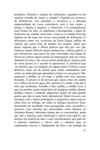 37
prudentes, filósofos e amigos do sofrimento e guardai-vos do
martírio oriundo do “amor à verdade”! Guardai-vos inclusive
de defendê-los. Isto prejudica a inocência e a delicada
imparcialidade de vossa consciência, pois a luta contra o
perigo, a injúria, a suspeita, o ostracismo e as conseqüências
mais brutais do ódio, os impeliram a desempenhar o papel de
defensores da verdade nesta terra. Como se a verdade fosse tão
ingênua ou tão torpe que tivesse necessidade de defensores! E
defensores como vós, cavaleiros da Triste Figura, rufiões do
espírito que teceis teias de aranha! Em resumo, sabeis que
pouco importa que a última palavra seja dita por vós, que
inclusive jamais filósofo algum pronunciou a última palavra e
que ofereceríeis uma prova de uma veracidade mais digna de
louvor ao colocar alguns pontos de interrogação atrás de vossas
fórmulas favoritas e de vossas teorias preferidas (e mesmo atrás
de vossa pessoa se a ocasião se apresentar). É preferível que
vos afasteis, que vos refugieis em algum retiro! Colocai vossos
disfarces, fazei uso da astúcia para serdes confundidos com
outros ou ainda para que aprendam a temer-vos um pouco! Não
esqueçais o jardim, eu vos rogo, o jardim com suas cancelas
douradas. E cercai-vos de pessoas que sejam como um jardim
ou o reflexo do sol na água, pois quando cai a tarde, o dia não é
mais que lembrança. Escolhei a boa solidão, a solidão livre, a
que vos permite seguir sendo bons em qualquer sentido. Quanta
perfídia, astúcia e maldade adquirimos depois de uma grande
guerra que não se pode fazer abertamente! Quão receosos nos
tornamos com o temor prolongado, a angustiosa espera com os
olhos fixos no inimigo, em todos os inimigos possíveis! Estes
desterrados da sociedade, estes perseguidos, estes acossados e
inclusive estes eremitas por necessidade, como Spinoza ou
Giordano Bruncy, terminam sempre por se converterem, ainda
que sob a máscara mais intelectual e talvez sem sabê-lo, em
mestres em matéria de ódio e nuns envenenadores seja qual for
a máscara espiritual e talvez sem o saberem (que se
experimente escavar o fundamento da ética e da teologia de
 