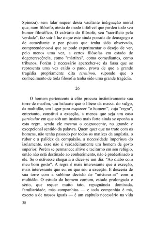 38
Spinoza), sem falar sequer dessa vacilante indignação moral
que, num filósofo, atesta de modo infalível que perdeu todo seu
humor filosófico. O calvário do filósofo, seu "sacrifício pela
verdade", faz sair à luz o que este ainda possuía de demagogo e
de comediante e por pouco que tenha sido observado,
compreender-se-á que se pode experimentar o desejo de ver,
pelo menos uma vez, a certos filósofas em estado de
degenerescência, como "mártires", como comediantes, como
tribunos. Porém é necessário aperceber-se da farsa que se
representa uma vez caído o pano, prova de que a grande
tragédia propriamente dita terminou, supondo que o
conhecimento de toda filosofia tenha sido uma grande tragédia.
26
O homem pertencente à elite procura instintivamente sua
torre de marfim, um baluarte que o libere da massa. do vulgo,
da multidão, um lugar para esquecer “o homem”, cuja "regra",
entretanto, constitui a exceção, a menos que seja um caso
particular em que sob um instinto mais forte ainda se oponha a
esta regra, sendo ele mesmo o cognoscente, no grande e
excepcional sentido da palavra. Quem quer que no trato com os
homens, não tenha passado por todos os matizes da angústia, o
rubor e a palidez da compaixão, a necessidade imperiosa do
isolamento, esse não é verdadeiramente um homem de gosto
superior. Porém se permanece altivo e taciturno em seu refúgio,
então não está destinado ao conhecimento, não é predestinado a
ele. Se o estivesse chegaria a dizer-se um dia: "Ao diabo com
meu bom gosto". A regra é mais interessante que à exceção,
mais interessante que eu, eu que sou a exceção. E desceria de
sua torre com a sublime decisão de "misturar-se" com a
multidão. O estudo do homem comum, estudo prolongado e
sério, que requer muito tato, repugnância dominada,
familiaridade, más companhias — e toda companhia é má,
exceto a de nossos iguais — é um capitulo necessário na vida
 