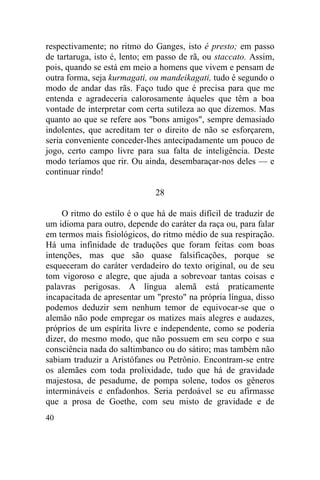 40
respectivamente; no ritmo do Ganges, isto é presto; em passo
de tartaruga, isto é, lento; em passo de rã, ou staccato. Assim,
pois, quando se está em meio a homens que vivem e pensam de
outra forma, seja kurmagati, ou mandeikagati, tudo é segundo o
modo de andar das rãs. Faço tudo que é precisa para que me
entenda e agradeceria calorosamente àqueles que têm a boa
vontade de interpretar com certa sutileza ao que dizemos. Mas
quanto ao que se refere aos "bons amigos", sempre demasiado
indolentes, que acreditam ter o direito de não se esforçarem,
seria conveniente conceder-lhes antecipadamente um pouco de
jogo, certo campo livre para sua falta de inteligência. Deste
modo teríamos que rir. Ou ainda, desembaraçar-nos deles — e
continuar rindo!
28
O ritmo do estilo é o que há de mais difícil de traduzir de
um idioma para outro, depende do caráter da raça ou, para falar
em termos mais fisiológicos, do ritmo médio de sua respiração.
Há uma infinidade de traduções que foram feitas com boas
intenções, mas que são quase falsificações, porque se
esqueceram do caráter verdadeiro do texto original, ou de seu
tom vigoroso e alegre, que ajuda a sobrevoar tantas coisas e
palavras perigosas. A língua alemã está praticamente
incapacitada de apresentar um "presto" na própria língua, disso
podemos deduzir sem nenhum temor de equivocar-se que o
alemão não pode empregar os matizes mais alegres e audazes,
próprios de um espírita livre e independente, como se poderia
dizer, do mesmo modo, que não possuem em seu corpo e sua
consciência nada do saltimbanco ou do sátiro; mas também não
sabiam traduzir a Aristófanes ou Petrônio. Encontram-se entre
os alemães com toda prolixidade, tudo que há de gravidade
majestosa, de pesadume, de pompa solene, todos os gêneros
intermináveis e enfadonhos. Seria perdoável se eu afirmasse
que a prosa de Goethe, com seu misto de gravidade e de
 