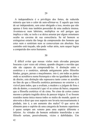 42
29
A independência é o privilégio dos fortes, da reduzida
minoria que tem o calor de auto-afirmar-se. E aquele que traia
de ser independente, sem estar obrigado a isso, mostra que não
apenas é forte mas também possuidor de uma audácia imensa.
Aventura-se num labirinto, multiplica os mil perigos que
implica a vida; se isola e se deixa arrastar por algum minotauro
oculto na caverna de sua consciência. Se tal homem se
extinguisse estaria tão longe da compreensão dos homens que
estes nem o sentiriam nem se comoveriam em absoluto. Seu
caminho está traçado, não pode voltar atrás, nem sequer lograr
a compaixão dos seres humanos.
30
É difícil evitar que nossas visões mais elevadas pareçam
loucuras e por vezes até crimes, quando chegam a ouvidas que
não são capazes de compreendê-las. A distinção entre o
esotérico e o esotérico, adotada antigamente pelos filósofos
hindus, gregos, persas e muçulmanos. isto é, em todas as partes
onde se acreditava numa hierarquia e não na igualdade de fato e
de direito, esta distinção não repousava tanto como se acredita
no fato de que a filosofia esotérica permanece no exterior e, é
visível para todos, que a avaliam, a medem e a julgam de fora e
não de dentro, o essencial é que vê as coisas de baixo, enquanto
que a filosofia esotérica vê de cima. No cimo de certos cumes
mesmo a própria tragédia deixa de parecer trágica. E se fossem
reunidos numa única massa todos os males do mundo, quem se
atreveria a dizer que esse aspecto nos levaria necessariamente à
piedade, isto é, a um aumento dos males? O que serve de
alimento para o espírito de uma categoria de homens superiores
é quase sempre um veneno para uma espécie diferente e
inferior. As virtudes do homem ordinário transferidas a um
filósofo seriam, possivelmente, vícios e debilidades. Um
 