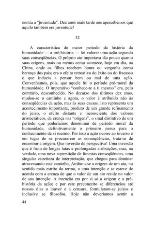 44
contra a "juventude". Dez anos mais tarde nos apercebemos que
aquilo também era juventude!
32
A característica do maior período da história da
humanidade — a pré-história — foi valorar uma ação segundo
suas conseqüências. O próprio ato importava tão pouco quanto
suas origens, mais ou menos como acontece, hoje em dia, na
China, onde os filhos recebem honra ou vergonha como
herança dos pais; era o efeito retroativo do êxito ou do fracasso
o que induzia a pensar bem ou mal de uma ação.
Convenhamos, pois, que aquele foi o período pré-moral da
humanidade. O imperativo “conhece-te a ti mesmo” era, pelo
contrário, desconhecido. No decurso dos últimos dez anos,
mudou-se o caminho e agora, o valor é atribuído não às
conseqüências da ação, mas às suas causas. Isto representa um
acontecimento importante, produto de um grande refinamento
do juízo, o efeito distante e inconsciente dos valores
aristocráticos, da crença nas “origens”, o sinal distintivo de um
período que poderíamos denominar de período moral da
humanidade, definitivamente o primeiro passo para o
conhecimento de si mesmo. Por isso a ação ocorre ao inverso e
em lugar de se procurarem as conseqüências, trata-se de
encontrar a origem. Que inversão de perspectiva! Uma inversão
que é fruto de longas lutas e prolongadas atribuições, mas, na
verdade, uma nova superstição de funestas conseqüências, uma
singular estreiteza de interpretação, que chegou para dominar
atravessando este caminho, Atribuiu-se a origem de um ato, no
sentido mais estrito do termo, a uma intenção e se esteve de
acordo com a crença de que o valor de um ato reside no valor
de sua intenção. A intenção era por si só a origem e a pré-
história da ação; e por este preconceito se diferenciou até
nossos dias o louvor e a censura, formularam-se juízos e
inclusive se filosofou. Hoje não deveríamos sentir a
 