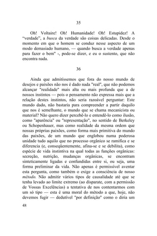 48
35
Oh! Voltaire! Oh! Humanidade! Oh! Estupidez! A
“verdade”, a busca da verdade são coisas delicadas. Desde o
momento em que o homem se conduz nesse aspecto de um
modo demasiado humano, — quando busca a verdade apenas
para fazer o bem" -, pode-se dizer, e eu o sustento, que não
encontra nada.
36
Ainda que admitíssemos que fora do nosso mundo de
desejos e paixões não nos é dado nada "real", que não podemos
alcançar "realidade" mais alta ou mais profunda que a de
nossos instintos — pois o pensamento não expressa mais que a
relação destes instintos, não seria razoável perguntar: Este
mundo dado, não bastaria para compreender a partir daquilo
que nos é semelhante, o mundo que se chama mecanicista ou
material? Não quero dizer percebê-lo e entendê-lo como ilusão,
como "aparência" ou "representação", no sentido de Berkeley
ou Schopenhauer, mas como realidade da mesma ordem que
nossas próprias paixões, como forma mais primitiva do mundo
das paixões, de um mundo que englobou numa poderosa
unidade tudo aquilo que no processo orgânico se ramifica e se
diferencia (e, conseqüentemente, afina-se e se debilita), como
espécie de vida instintiva na qual todas as funções orgânicas:
secreção, nutrição, mudanças orgânicas, se encontram
sinteticamente ligadas e confundidas entre si, ou seja, uma
forma preliminar da vida. Não apenas é permissível aventar
esta pergunta, como também o exige a consciência de nosso
método. Não admitir vários tipos de causalidade até que se
tenha levado ao limite extremo (ao disparate, com a permissão
de Vossas Excelências) a tentativa de nos contentarmos com
um só tipo — esta é uma moral do método a que, hoje, não
devemos fugir — dedutível "por definição" como o diria um
 