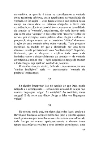 49
matemática. A questão é saber se consideramos a vontade
como realmente eficiente, ou se acreditamos na causalidade da
vontade, se for assim — e no fundo é isso o que implica nossa
crença na causalidade — estamos obrigados a fazer esta
experiência, e colocá-la como hipótese, como uma causalidade
da vontade. A "vontade", naturalmente, não pode laborar mais
que sobre uma "vontade" e não sobre uma "matéria" (sobre os
nervos, por exemplo), numa palavra, deve chegar a colocar a
proposição de que sempre que se constatam "efeitos" devem-se
à ação de uma vontade sobre outra vontade. Todo processo
mecânico, na medida em que é alimentado por uma força
eficiente, revela precisamente uma “vontade-força”. Suponho,
finalmente, que se chegasse a explicar toda nossa vida
instintiva como o desenvolvimento da vontade — da vontade
de potência, é minha tese — teria adquirido o desejo de chamar
a toda energia, seja qual for, vontade de potência.
O mundo visto por dentro, definido e determinado por seu
"caráter inteligível" seria — precisamente “vontade de
potência” e nada mais.
37
Se alguém interpretar isso no sentido de que Deus esteja
refutado e o demônio não — seria o caso de avisá-lo de que não
usamos linguagem vulgar. Ao contrário! Ao contrário, meus
amigos! E de resto que diabo obriga a falar em linguagem
vulgar?
38
Do mesmo modo que, em pleno século das luzes, estalou a
Revolução Francesa, acontecimento tão falso e sinistro quanto
inútil, porém na qual os nobres e os entusiastas espectadores de
toda Europa misturaram apaixonadamente e durante tanto
tempo suas próprias revoltas e seus próprios entusiasmos, uma
 