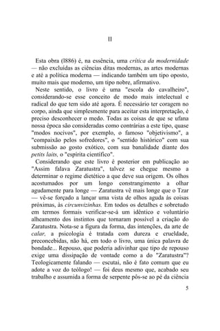 5
II
Esta obra (l886) é, na essência, uma crítica da modernidade
— não excluídas as ciências ditas modernas, as artes modernas
e até a política moderna — indicando também um tipo oposto,
muito mais que moderno, um tipo nobre, afirmativo.
Neste sentido, o livro é uma "escola do cavalheiro",
considerando-se esse conceito de modo mais intelectual e
radical do que tem sido até agora. É necessário ter coragem no
corpo, ainda que simplesmente para aceitar esta interpretação, é
preciso desconhecer o medo. Todas as coisas de que se ufana
nossa época são consideradas como contrárias a este tipo, quase
"modos nocivos", por exemplo, o famoso "objetivismo", a
"compaixão pelos sofredores", o "sentido histórico" com sua
submissão ao gosto exótico, com sua banalidade diante dos
petits laits, o "espírita científico".
Considerando que este livro é posterior em publicação ao
"Assim falava Zaratustra", talvez se chegue mesmo a
determinar o regime dietético a que deve sua origem. Os olhos
acostumados por um longo constrangimento a olhar
agudamente para longe — Zaratustra vê mais longe que o Tzar
— vê-se forçado a lançar uma vista de olhos aguda às coisas
próximas, às circunvizinhas. Em todos os detalhes e sobretudo
em termos formais verificar-se-á um idêntico e voluntário
alheamento dos instintos que tornaram possível a criação do
Zaratustra. Nota-se a figura da forma, das intenções, da arte de
calar, a psicologia é tratada com dureza e crueldade,
preconcebidas, não há, em todo o livro, uma única palavra de
bondade... Repouso, que poderia adivinhar que tipo de repouso
exige uma dissipação de vontade como a do "Zaratustra"?
Teologicamente falando — escutai, não é fato comum que eu
adote a voz do teólogo! — foi deus mesmo que, acabado seu
trabalho e assumida a forma de serpente pôs-se ao pé da ciência
 
