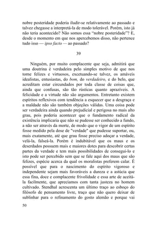 50
nobre posteridade poderia iludir-se relativamente ao passado e
talvez chegasse a interpretá-la de modo tolerável. Porém, isto já
não teria acontecido? Não somos essa “nobre posteridade”? E,
desde o momento em que nos apercebemos disso, não pertence
tudo isso — ipso facto — ao passado?
39
Ninguém, por muito complacente que seja, admitirá que
uma doutrina é verdadeira pelo simples motivo de que nos
torne felizes e virtuosos, excetuando-se talvez, os amáveis
idealistas, entusiastas, do bom, do verdadeiro, e do belo, que
acreditam estar circundados por toda classe de coisas que,
ainda que confusas, são tão rústicas quanto aprazíveis. A
felicidade e a virtude não são argumentos. Entretanto existem
espíritos reflexivos com tendência a esquecer que a desgraça e
a maldade não são também objeções válidas. Uma coisa pode
ser verdadeira ainda quando prejudicial e perigosa no mais alto
grau, pois poderia acontecer que o fundamento radical da
existência implicaria que não se pudesse ser conhecido a fundo,
a não ser através da morte, de modo que o vigor de um espírito
fosse medido pela dose de "verdade" que pudesse suportar, ou,
mais exatamente, até que grau fosse preciso adoçar a verdade,
velá-la, falseá-la. Porém é indubitável que os maus e os
deserdados possuem mais e maiores dotes para descobrir certas
partes da verdade e tem mais possibilidades de consegui-lo e
isto pode ser percebido sem que se fale aqui dos maus que são
felizes, espécie acerca da qual os moralistas preferem calar. É
possível que para o nascimento do espírito vigoroso e
independente sejam mais favoráveis a dureza e a astúcia que
essa fina, doce e complacente frivolidade e essa arte de aceitá-
la facilmente, que apreciamos com tanta justeza no homem
cultivado. Stendhal acrescenta um último traço ao esboço do
filósofo de pensamento livre, traço que não quero deixar de
sublinhar para o refinamento do gosto alemão e porque vai
 