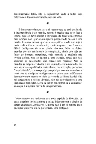 52
continuamente falsa, isto é, superficial, dada a todas suas
palavras e a todas manifestações de sua vida.
41
É importante demonstrar a si mesmo que se está destinado
à independência e ao mando, porém é preciso que se o faça a
tempo. Não se deve afastar a obrigação de fazer estas provas,
más também não ligar-se a ninguém, porque toda pessoa é uma
prisão. E muito menos ligar-se a uma pátria, ainda que seja a
mais maltrapilha e mendicante, e não esquecer que é menos
difícil desligar-se de uma pátria vitoriosa. Não se deixar
prender por um sentimento de compaixão, ainda que seja em
favor de homens superiores, cujo martírio e angústia não
tivesse defesa. Não se apegar a uma ciência, ainda que nos.
seduzam as descobertas que parece nos reservar. Não se
prender às próprias virtudes e ser vitimado, como um todo, por
uma de nossas qualidades particulares, por exemplo, por nossa
"hospitalidade"; como o perigo dos perigos nos alunos nobres e
ricos que se dissipam prodigamente e quase com indiferença,
desenvolvendo mesmo o vicio da virtude da liberalidade! Não
nos apegarmos a nossas virtudes, não nos sacrificarmos a uma
inclinação particular. Deve-se saber concentrar-se e conservar-
se, o que é a melhor prova de independência.
42
Vejo aparecer no horizonte uma nova espécie de filósofos, os
quais queriam ter justamente e talvez injustamente o direito de
serem chamados tentadores. O nome não é em si mesmo mais
que uma tentativa, ou, se preferirem, uma tentação.
 
